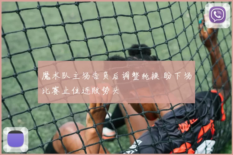 魔术队主场告负后调整轮换 盼下场比赛止住连败势头