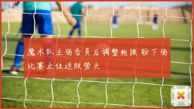 魔术队主场告负后调整轮换 盼下场比赛止住连败势头