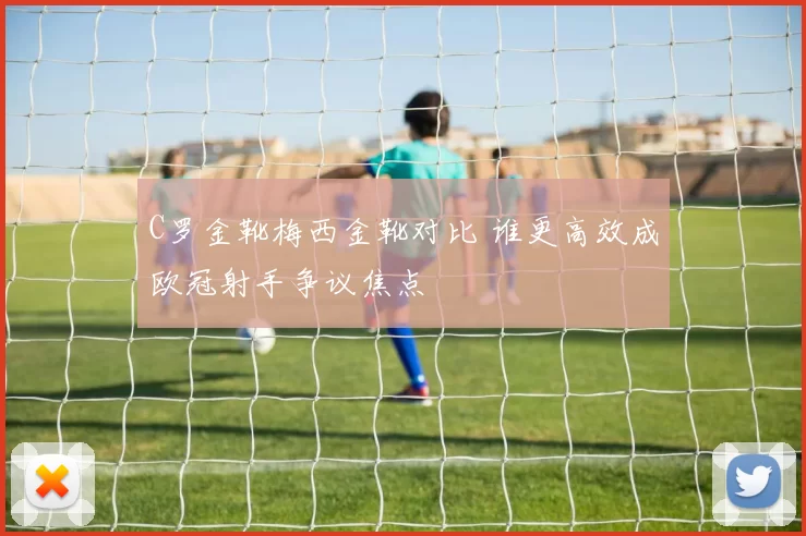 C罗金靴梅西金靴对比 谁更高效成欧冠射手争议焦点