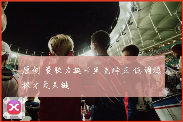 原创 曼联力挺卡里克转正 低调稳权才是关键