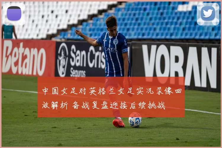 中国女足对英格兰女足实况录像回放解析 备战复盘迎接后续挑战