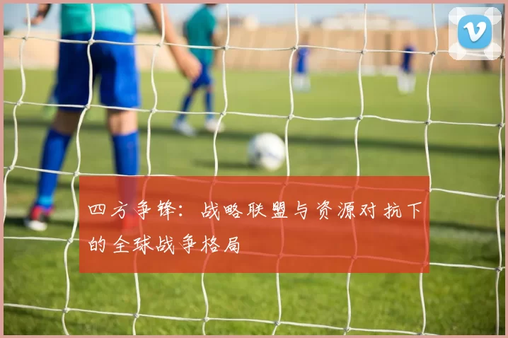 四方争锋:战略联盟与资源对抗下的全球战争格局