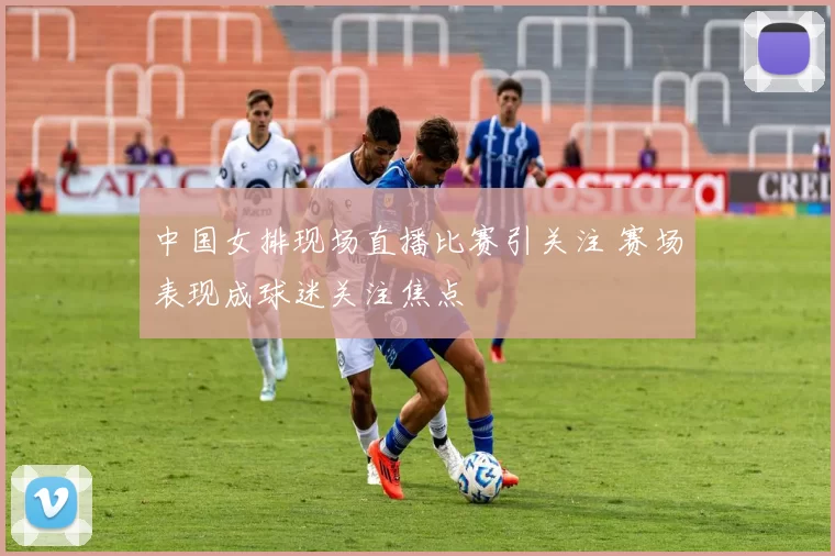 中国女排现场直播比赛引关注 赛场表现成球迷关注焦点