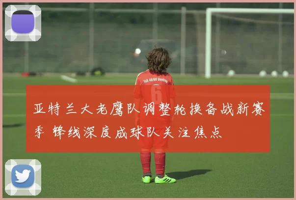 亚特兰大老鹰队调整轮换备战新赛季 锋线深度成球队关注焦点