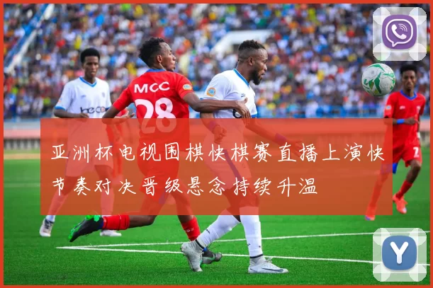 亚洲杯电视围棋快棋赛直播上演快节奏对决晋级悬念持续升温