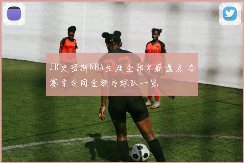 JR史密斯NBA生涯全部年薪盘点 各赛季合同金额与球队一览