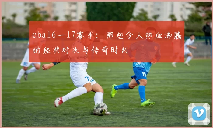 cba16一17赛季:那些令人热血沸腾的经典对决与传奇时刻