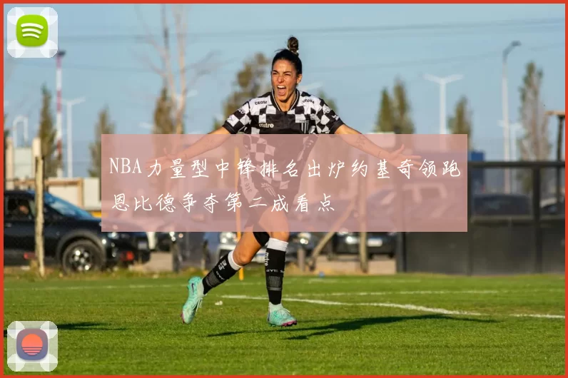 NBA力量型中锋排名出炉约基奇领跑恩比德争夺第二成看点