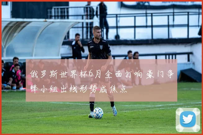 俄罗斯世界杯6月全面打响 豪门争锋小组出线形势成焦点