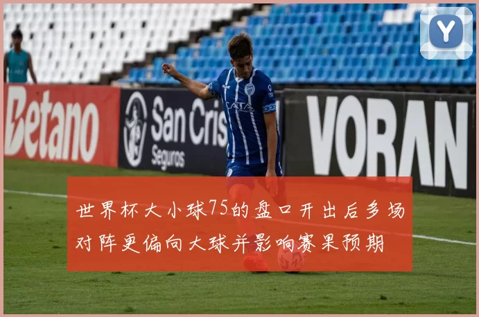 世界杯大小球75的盘口开出后多场对阵更偏向大球并影响赛果预期