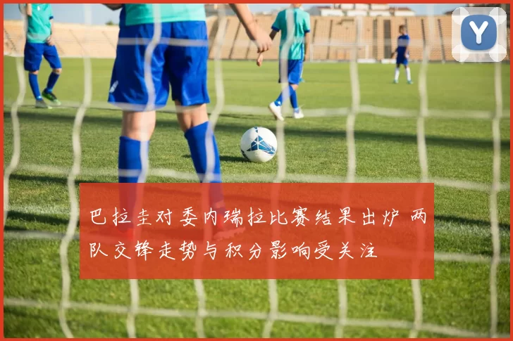 巴拉圭对委内瑞拉比赛结果出炉 两队交锋走势与积分影响受关注
