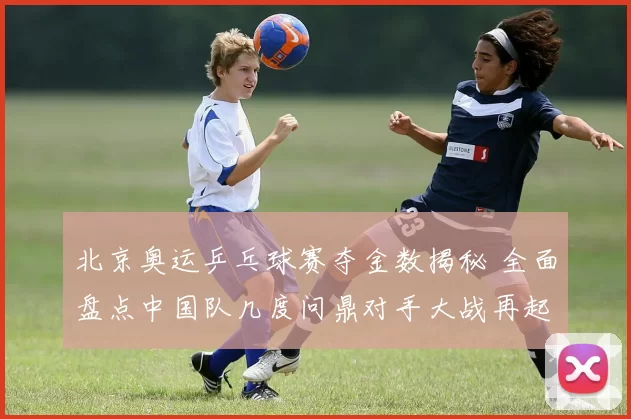 北京奥运乒乓球赛夺金数揭秘 全面盘点中国队几度问鼎对手大战再起