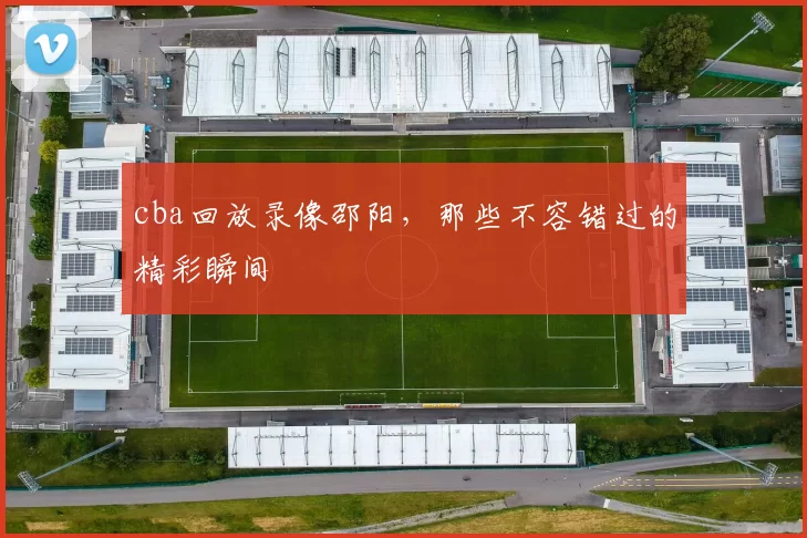 cba回放录像邵阳，那些不容错过的精彩瞬间