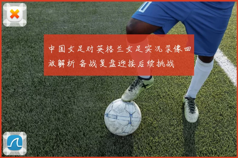 中国女足对英格兰女足实况录像回放解析 备战复盘迎接后续挑战