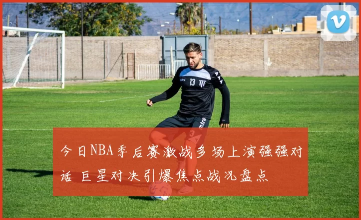 今日NBA季后赛激战多场上演强强对话 巨星对决引爆焦点战况盘点