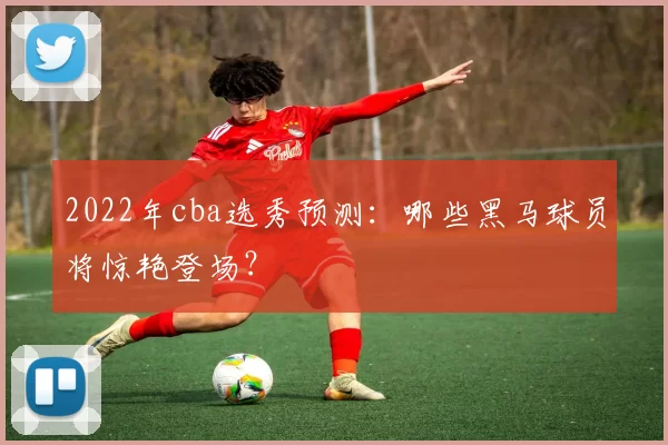 2022年cba选秀预测：哪些黑马球员将惊艳登场？