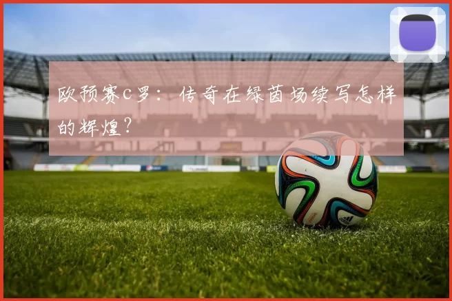 欧预赛c罗：传奇在绿茵场续写怎样的辉煌？