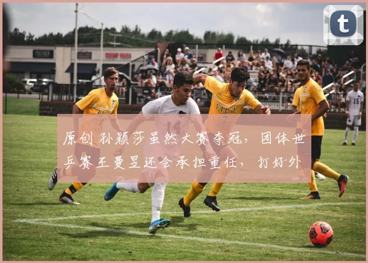 原创 孙颖莎虽然大赛夺冠,团体世乒赛王曼昱还会承担重任,打好外战