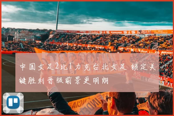中国女足2比1力克台北女足 锁定关键胜利晋级前景更明朗