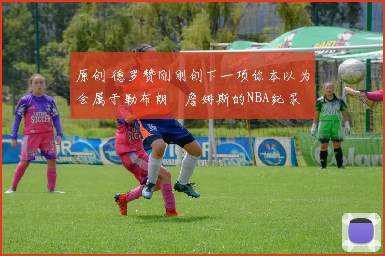 原创 德罗赞刚刚创下一项你本以为会属于勒布朗・詹姆斯的NBA纪录