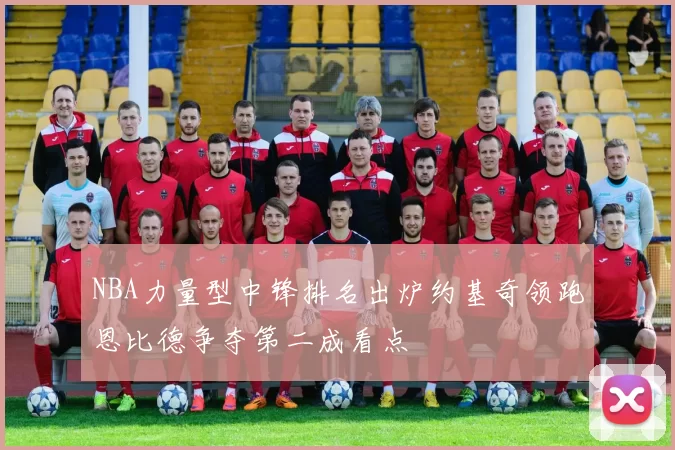 NBA力量型中锋排名出炉约基奇领跑恩比德争夺第二成看点