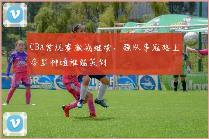 CBA常规赛激战继续,强队争冠路上各显神通谁能笑到