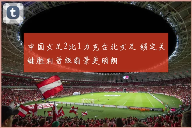中国女足2比1力克台北女足 锁定关键胜利晋级前景更明朗
