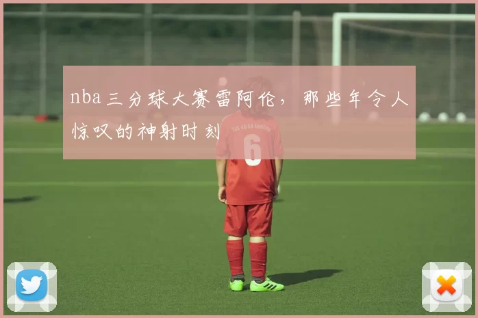 nba三分球大赛雷阿伦，那些年令人惊叹的神射时刻