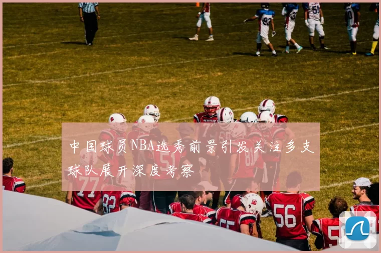 中国球员NBA选秀前景引发关注多支球队展开深度考察