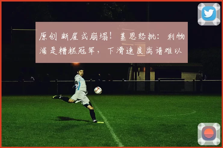 原创 断崖式崩塌！基恩怒批：利物浦是糟糕冠军，下滑速度离谱难以置信