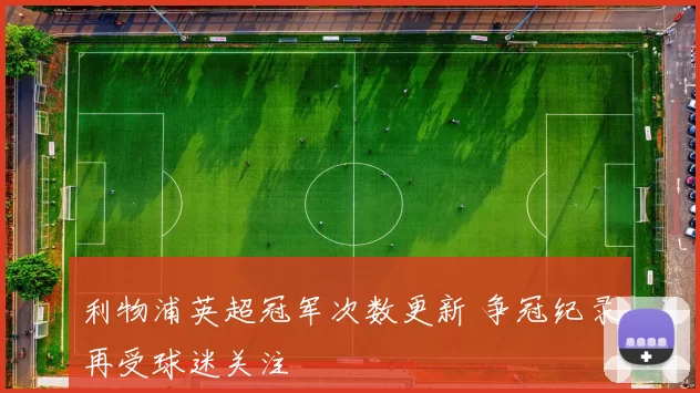 利物浦英超冠军次数更新 争冠纪录再受球迷关注