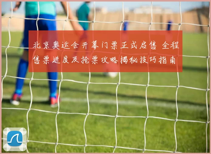 北京奥运会开幕门票正式启售 全程售票进度及抢票攻略揭秘技巧指南