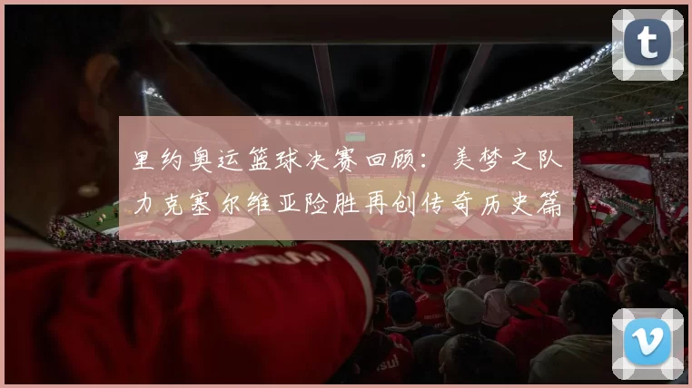 里约奥运篮球决赛回顾:美梦之队力克塞尔维亚险胜再创传奇历史篇