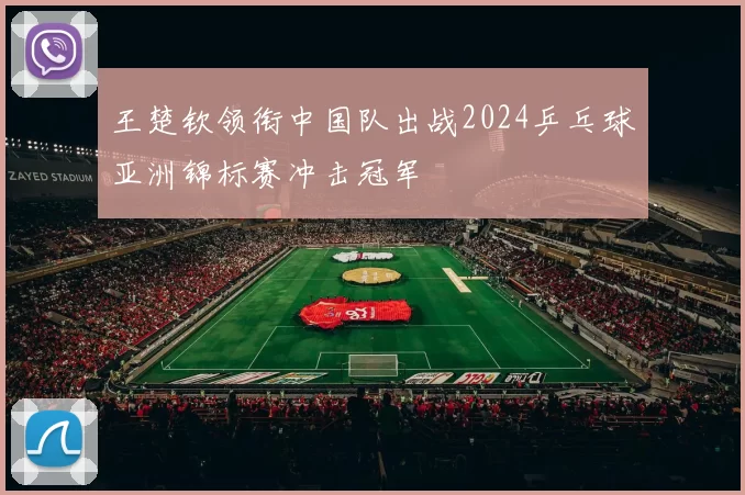 王楚钦领衔中国队出战2024乒乓球亚洲锦标赛冲击冠军