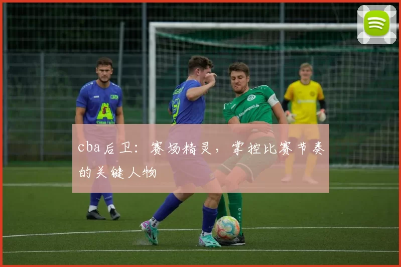 cba后卫：赛场精灵，掌控比赛节奏的关键人物