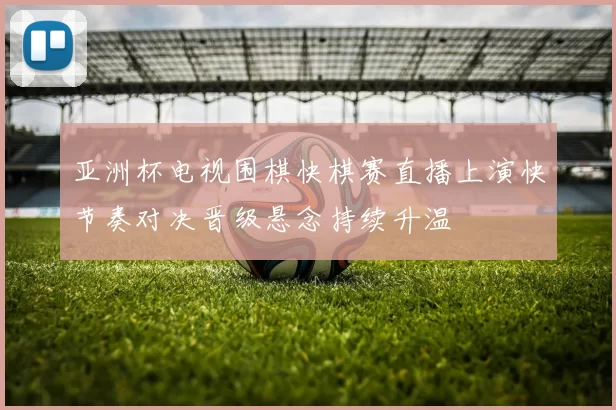 亚洲杯电视围棋快棋赛直播上演快节奏对决晋级悬念持续升温