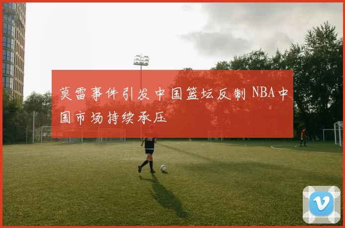 莫雷事件引发中国篮坛反制 NBA中国市场持续承压