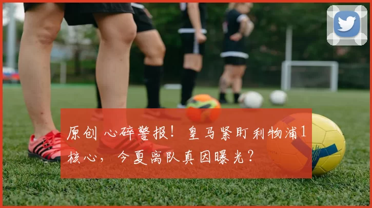 原创 心碎警报！皇马紧盯利物浦1核心，今夏离队真因曝光？