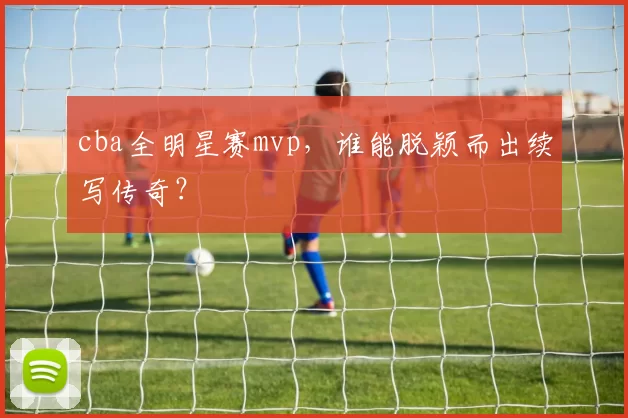 cba全明星赛mvp，谁能脱颖而出续写传奇？