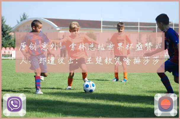 原创 意外!索林总结世界杯盛赞六人,却遭攻击:王楚钦凭啥排莎莎前面,引发粉丝排序争议