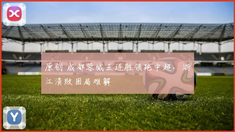 原创 成都蓉城五连胜领跑中超，浙江溃败困局难解