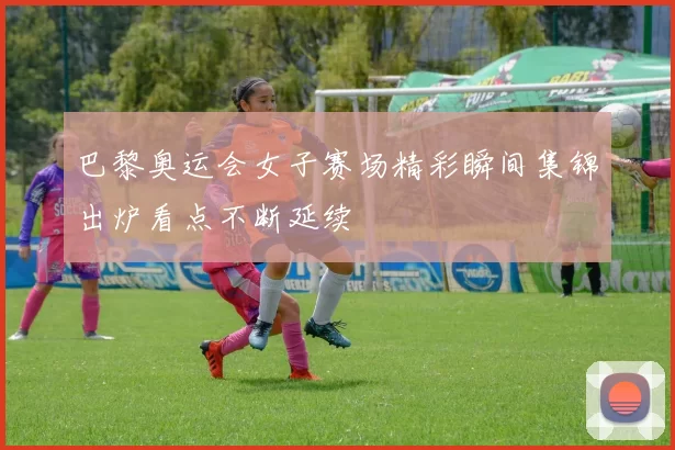 巴黎奥运会女子赛场精彩瞬间集锦出炉看点不断延续