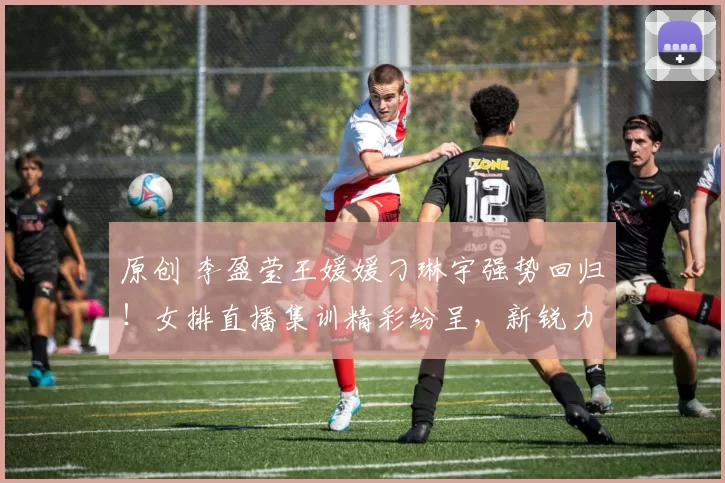 原创 李盈莹王媛媛刁琳宇强势回归！女排直播集训精彩纷呈，新锐力量耀眼夺目
