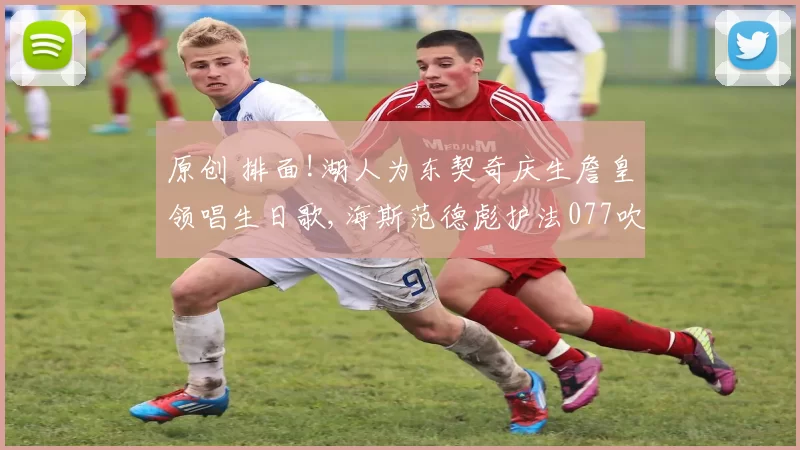 原创 排面!湖人为东契奇庆生詹皇领唱生日歌,海斯范德彪护法077吹灭蜡烛