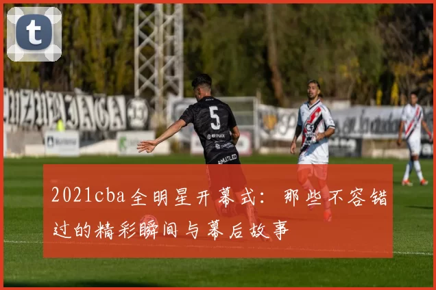 2021cba全明星开幕式：那些不容错过的精彩瞬间与幕后故事