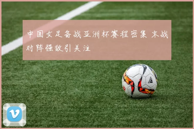 中国女足备战亚洲杯赛程密集 末战对阵强敌引关注