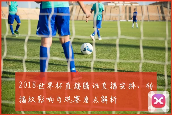 2018世界杯直播腾讯直播安排、转播权影响与观赛看点解析