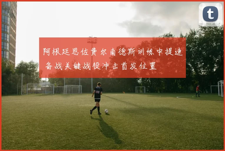阿根廷恩佐费尔南德斯训练中提速 备战关键战役冲击首发位置