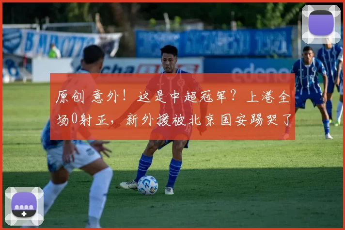原创 意外！这是中超冠军？上港全场0射正，新外援被北京国安踢哭了