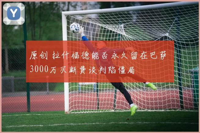 原创 拉什福德能否永久留在巴萨 3000万买断费谈判陷僵局